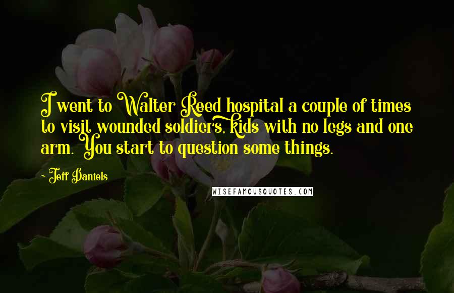 Jeff Daniels Quotes: I went to Walter Reed hospital a couple of times to visit wounded soldiers, kids with no legs and one arm. You start to question some things.