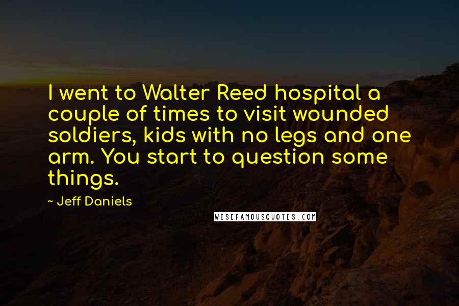 Jeff Daniels Quotes: I went to Walter Reed hospital a couple of times to visit wounded soldiers, kids with no legs and one arm. You start to question some things.