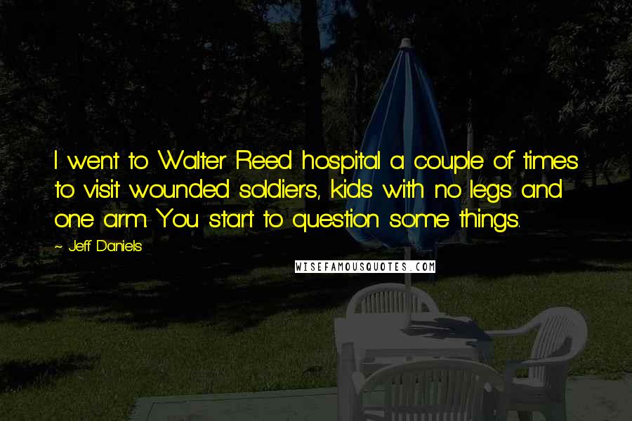 Jeff Daniels Quotes: I went to Walter Reed hospital a couple of times to visit wounded soldiers, kids with no legs and one arm. You start to question some things.