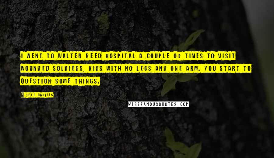 Jeff Daniels Quotes: I went to Walter Reed hospital a couple of times to visit wounded soldiers, kids with no legs and one arm. You start to question some things.