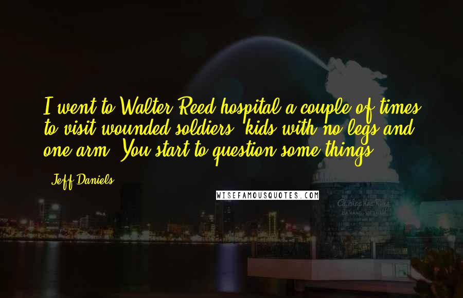 Jeff Daniels Quotes: I went to Walter Reed hospital a couple of times to visit wounded soldiers, kids with no legs and one arm. You start to question some things.