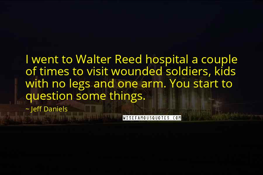 Jeff Daniels Quotes: I went to Walter Reed hospital a couple of times to visit wounded soldiers, kids with no legs and one arm. You start to question some things.