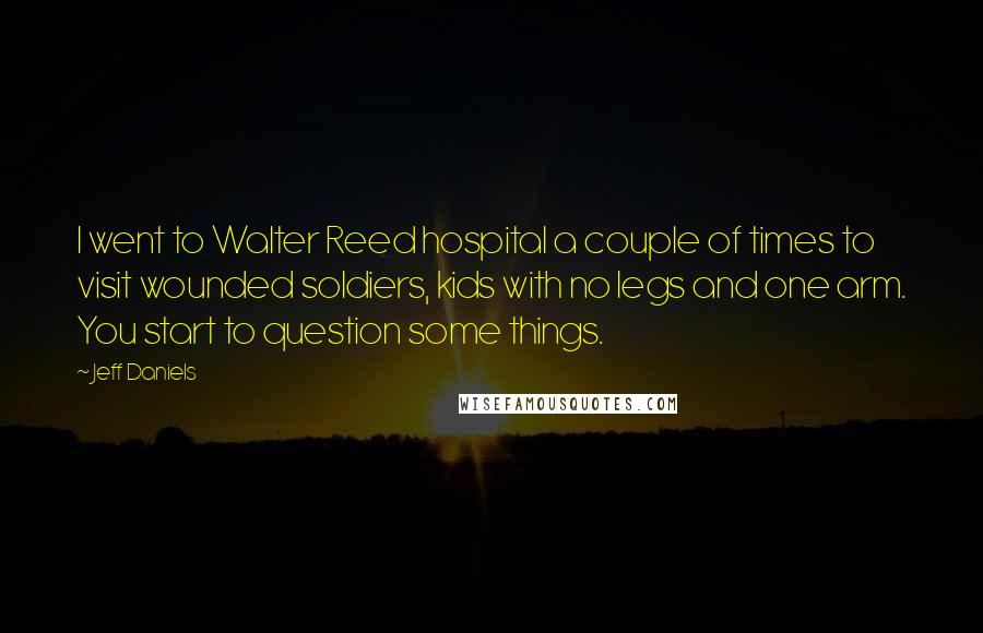 Jeff Daniels Quotes: I went to Walter Reed hospital a couple of times to visit wounded soldiers, kids with no legs and one arm. You start to question some things.