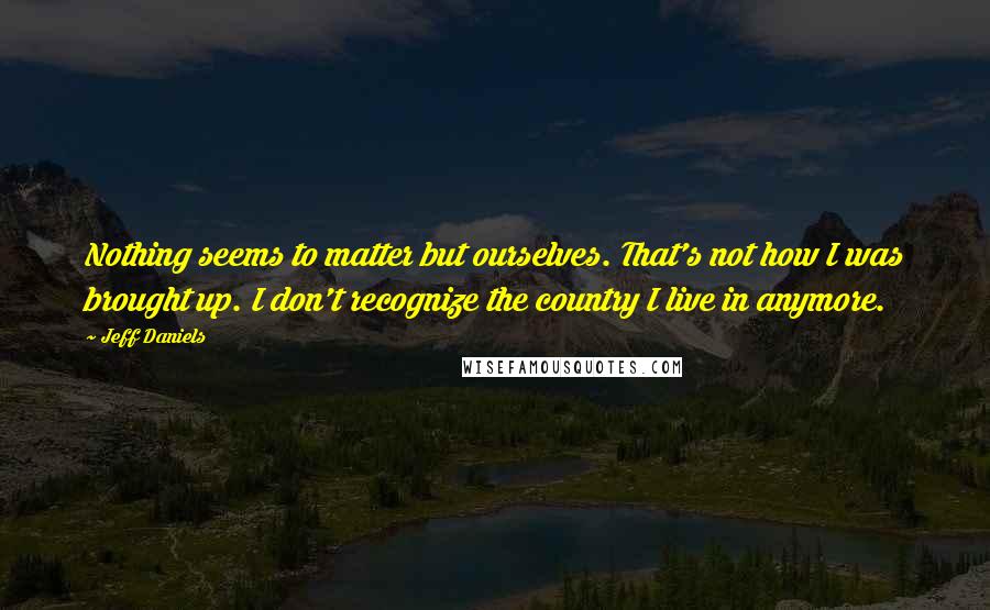 Jeff Daniels Quotes: Nothing seems to matter but ourselves. That's not how I was brought up. I don't recognize the country I live in anymore.