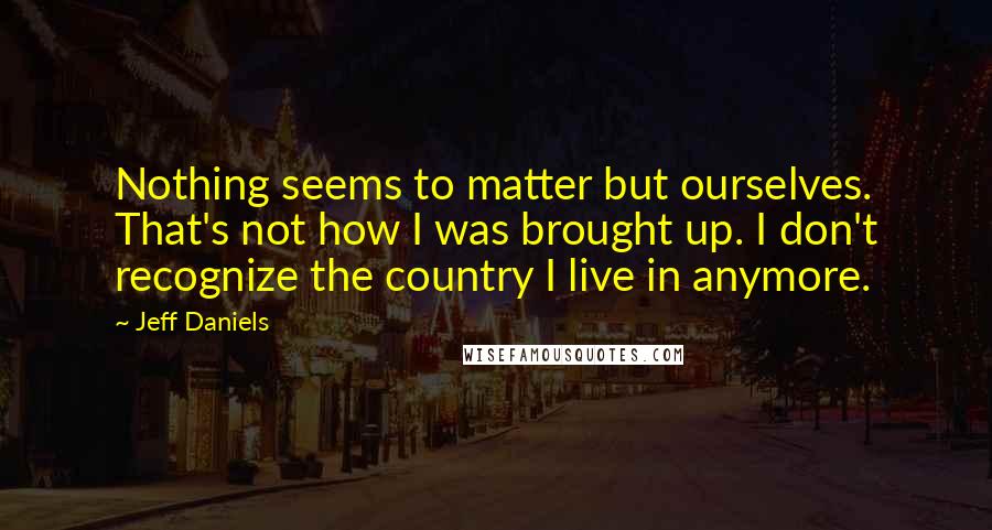 Jeff Daniels Quotes: Nothing seems to matter but ourselves. That's not how I was brought up. I don't recognize the country I live in anymore.