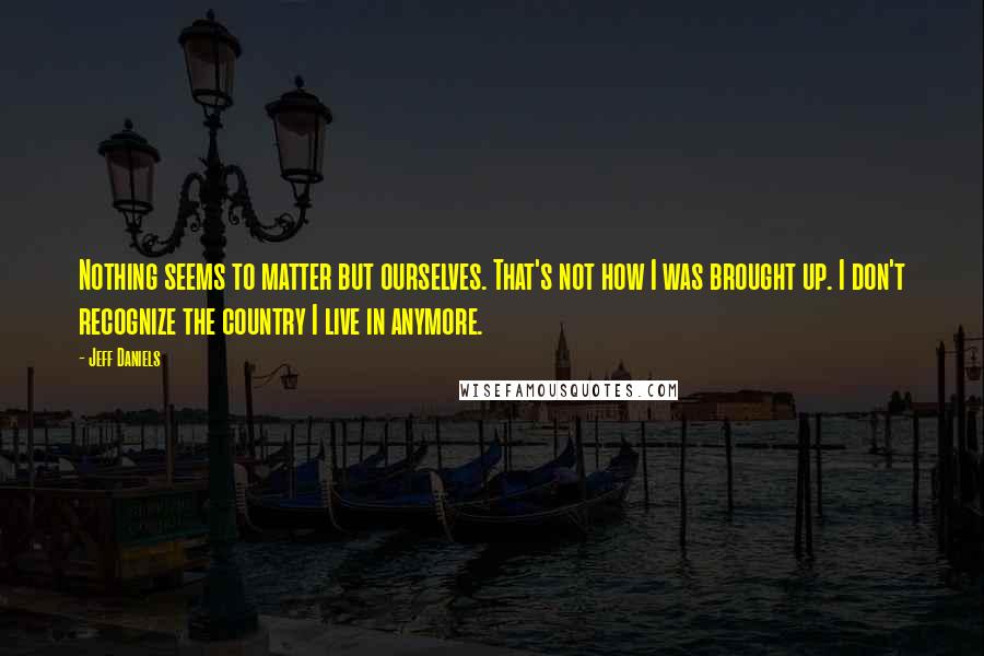 Jeff Daniels Quotes: Nothing seems to matter but ourselves. That's not how I was brought up. I don't recognize the country I live in anymore.