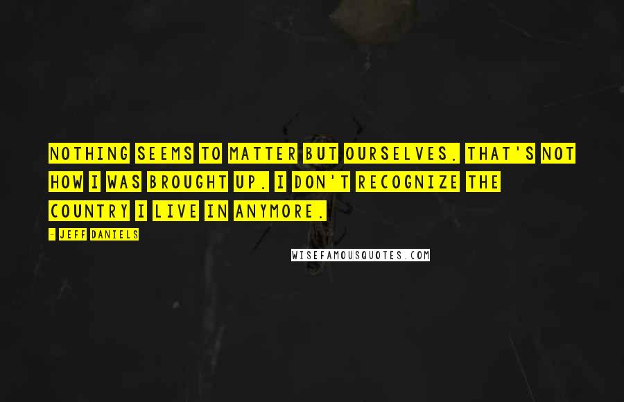 Jeff Daniels Quotes: Nothing seems to matter but ourselves. That's not how I was brought up. I don't recognize the country I live in anymore.