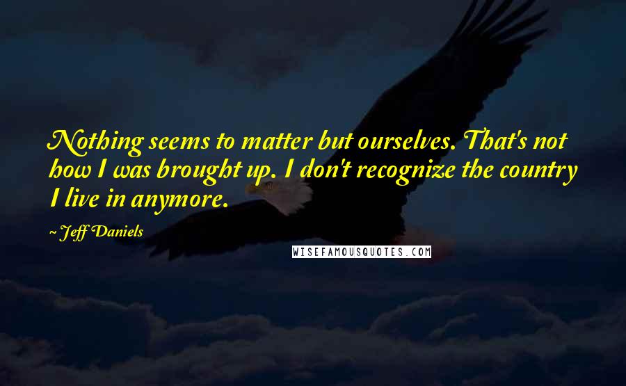 Jeff Daniels Quotes: Nothing seems to matter but ourselves. That's not how I was brought up. I don't recognize the country I live in anymore.