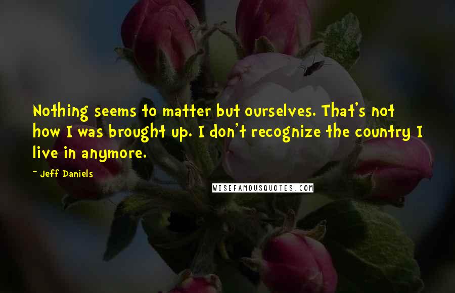 Jeff Daniels Quotes: Nothing seems to matter but ourselves. That's not how I was brought up. I don't recognize the country I live in anymore.