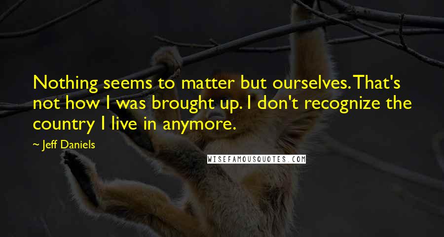 Jeff Daniels Quotes: Nothing seems to matter but ourselves. That's not how I was brought up. I don't recognize the country I live in anymore.