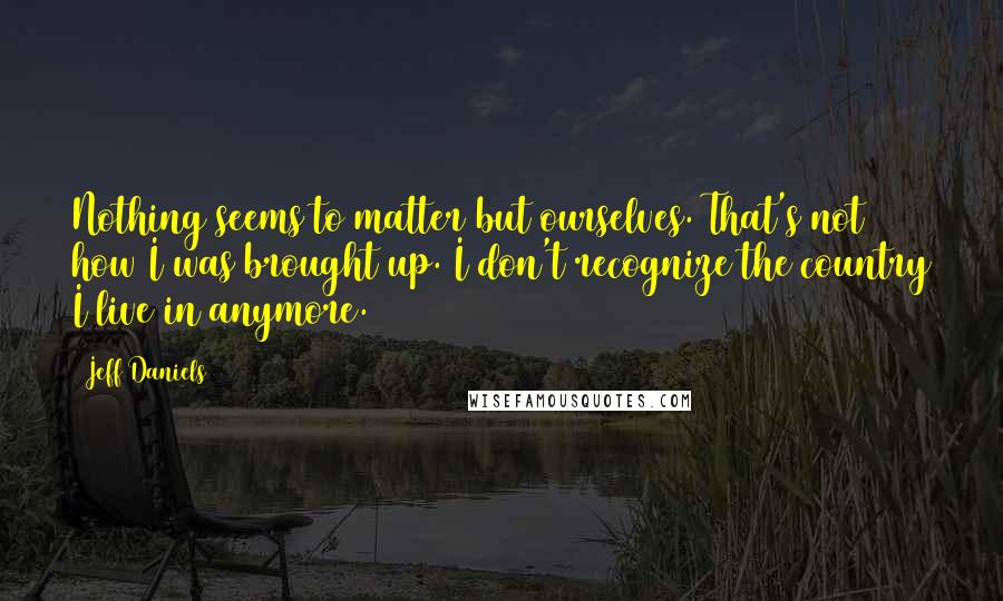 Jeff Daniels Quotes: Nothing seems to matter but ourselves. That's not how I was brought up. I don't recognize the country I live in anymore.