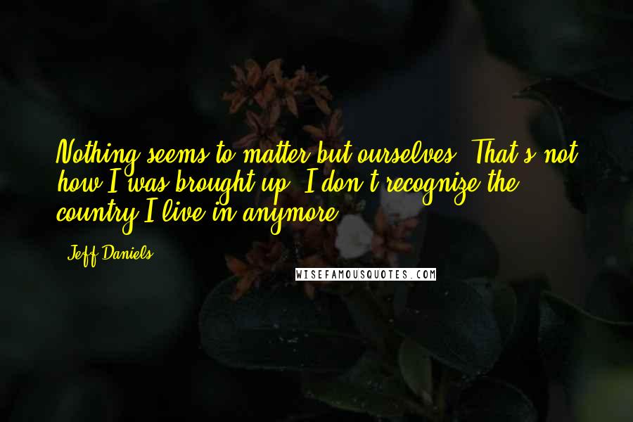 Jeff Daniels Quotes: Nothing seems to matter but ourselves. That's not how I was brought up. I don't recognize the country I live in anymore.
