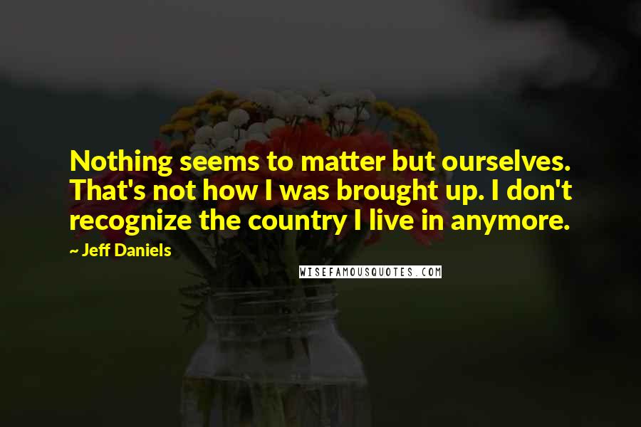 Jeff Daniels Quotes: Nothing seems to matter but ourselves. That's not how I was brought up. I don't recognize the country I live in anymore.