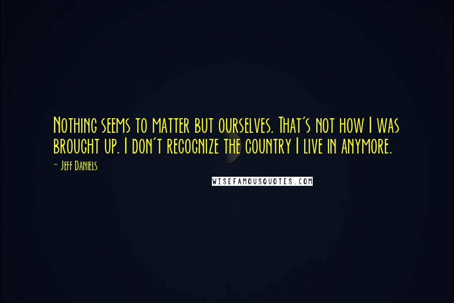 Jeff Daniels Quotes: Nothing seems to matter but ourselves. That's not how I was brought up. I don't recognize the country I live in anymore.