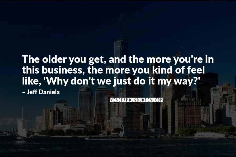 Jeff Daniels Quotes: The older you get, and the more you're in this business, the more you kind of feel like, 'Why don't we just do it my way?'