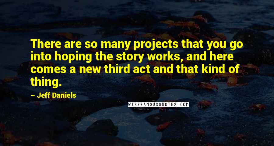 Jeff Daniels Quotes: There are so many projects that you go into hoping the story works, and here comes a new third act and that kind of thing.