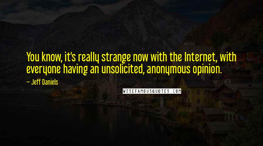 Jeff Daniels Quotes: You know, it's really strange now with the Internet, with everyone having an unsolicited, anonymous opinion.