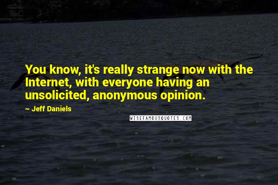 Jeff Daniels Quotes: You know, it's really strange now with the Internet, with everyone having an unsolicited, anonymous opinion.