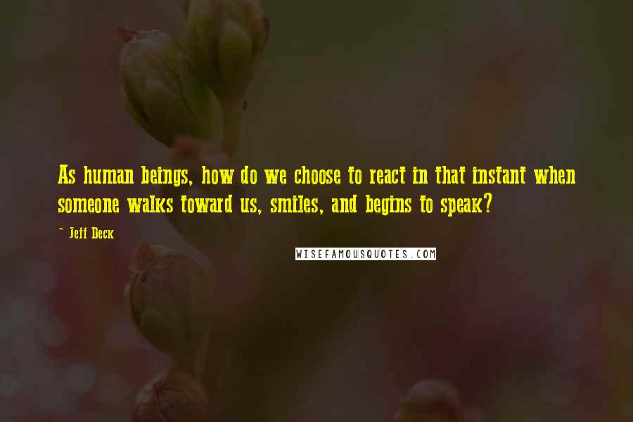 Jeff Deck Quotes: As human beings, how do we choose to react in that instant when someone walks toward us, smiles, and begins to speak?