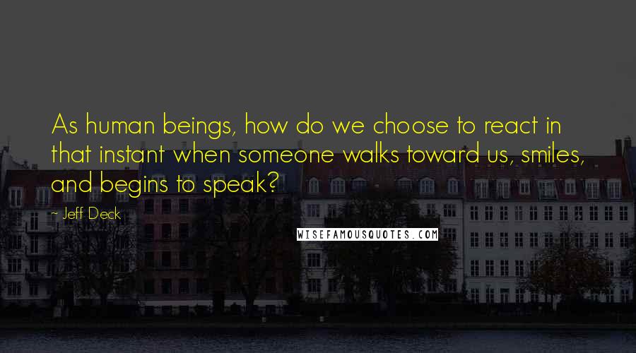 Jeff Deck Quotes: As human beings, how do we choose to react in that instant when someone walks toward us, smiles, and begins to speak?