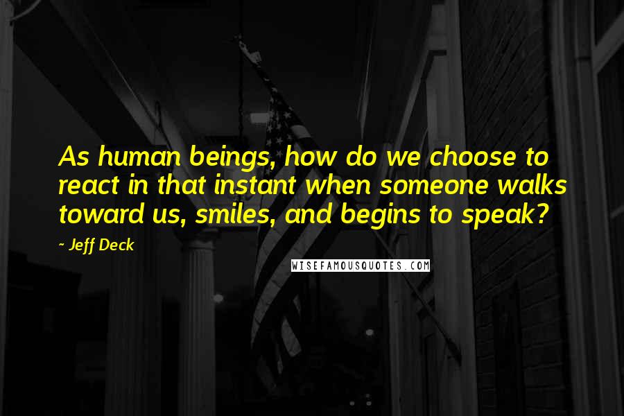 Jeff Deck Quotes: As human beings, how do we choose to react in that instant when someone walks toward us, smiles, and begins to speak?