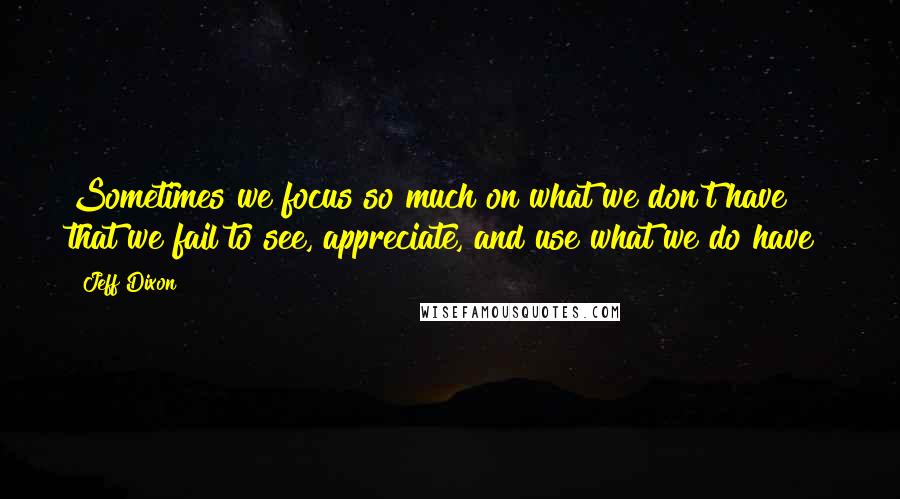 Jeff Dixon Quotes: Sometimes we focus so much on what we don't have that we fail to see, appreciate, and use what we do have!
