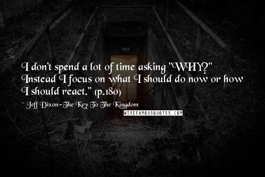 Jeff Dixon-The Key To The Kingdom Quotes: I don't spend a lot of time asking "WHY?" Instead I focus on what I should do now or how I should react." (p.180)