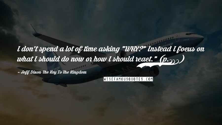 Jeff Dixon-The Key To The Kingdom Quotes: I don't spend a lot of time asking "WHY?" Instead I focus on what I should do now or how I should react." (p.180)