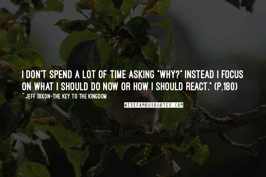 Jeff Dixon-The Key To The Kingdom Quotes: I don't spend a lot of time asking "WHY?" Instead I focus on what I should do now or how I should react." (p.180)