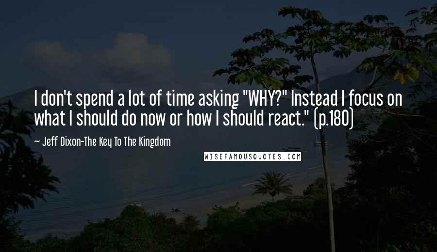 Jeff Dixon-The Key To The Kingdom Quotes: I don't spend a lot of time asking "WHY?" Instead I focus on what I should do now or how I should react." (p.180)