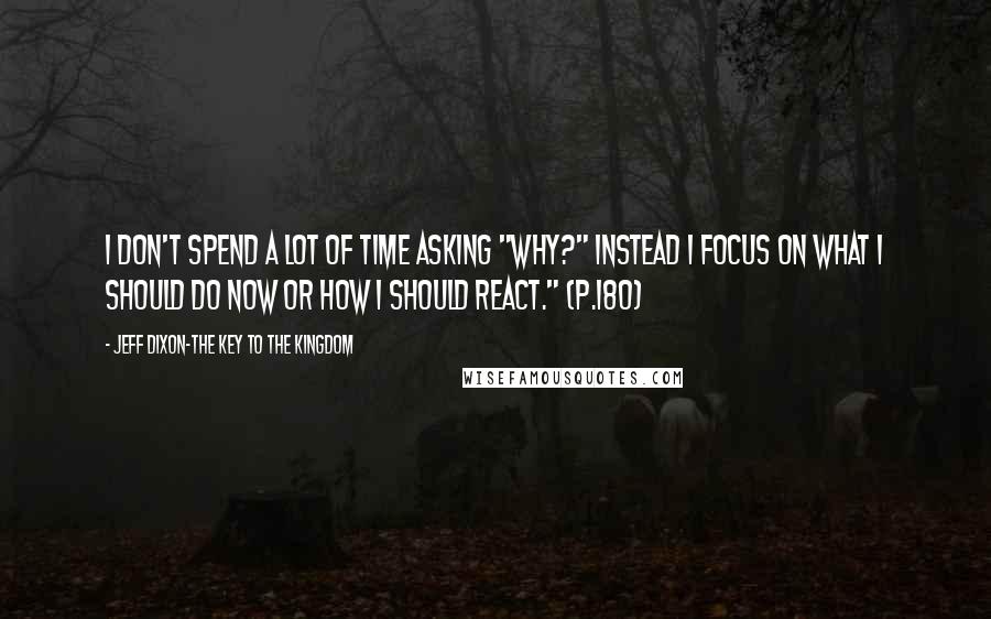 Jeff Dixon-The Key To The Kingdom Quotes: I don't spend a lot of time asking "WHY?" Instead I focus on what I should do now or how I should react." (p.180)