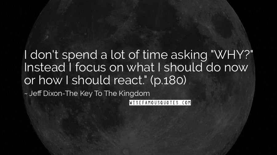 Jeff Dixon-The Key To The Kingdom Quotes: I don't spend a lot of time asking "WHY?" Instead I focus on what I should do now or how I should react." (p.180)