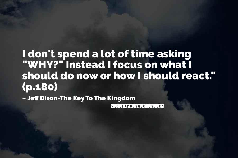 Jeff Dixon-The Key To The Kingdom Quotes: I don't spend a lot of time asking "WHY?" Instead I focus on what I should do now or how I should react." (p.180)