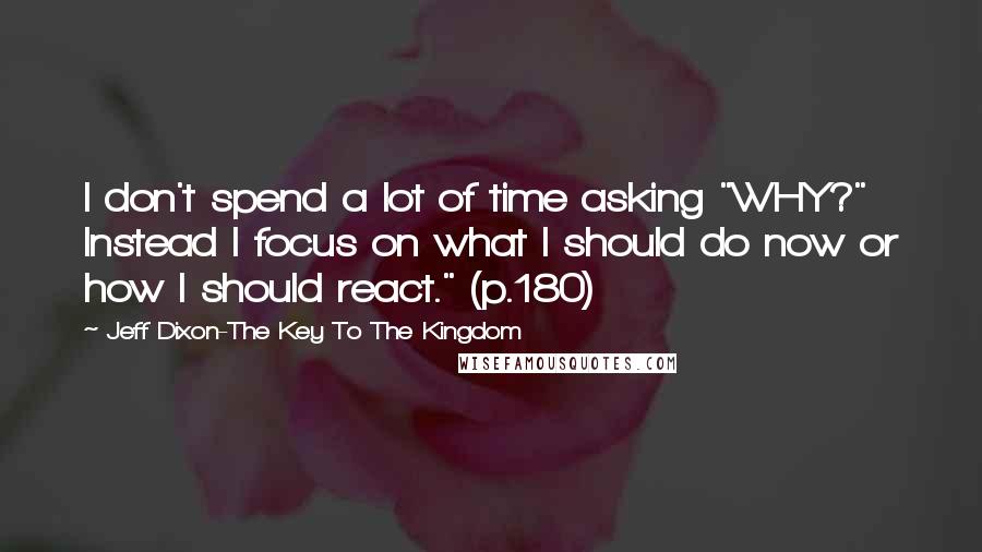 Jeff Dixon-The Key To The Kingdom Quotes: I don't spend a lot of time asking "WHY?" Instead I focus on what I should do now or how I should react." (p.180)