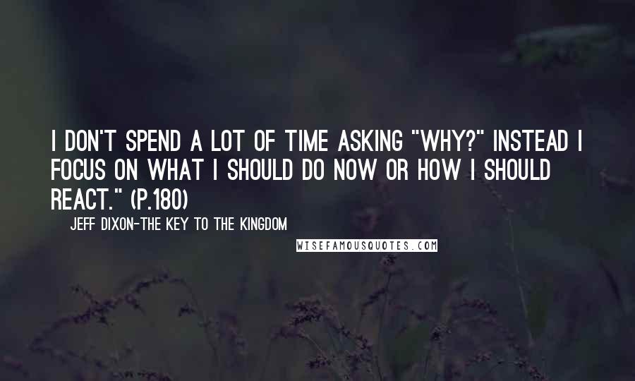 Jeff Dixon-The Key To The Kingdom Quotes: I don't spend a lot of time asking "WHY?" Instead I focus on what I should do now or how I should react." (p.180)