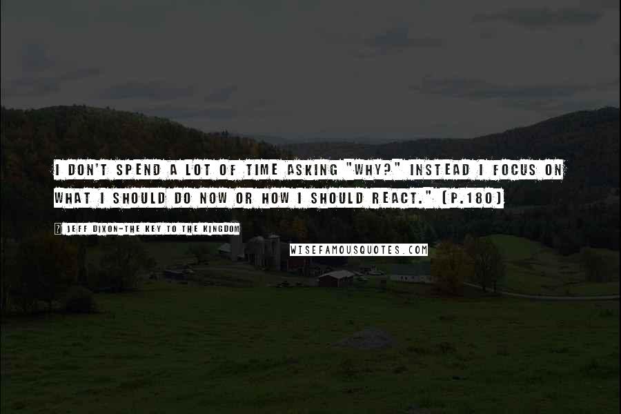 Jeff Dixon-The Key To The Kingdom Quotes: I don't spend a lot of time asking "WHY?" Instead I focus on what I should do now or how I should react." (p.180)