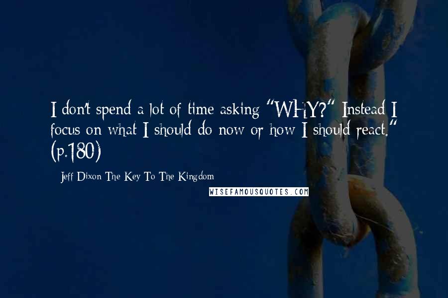 Jeff Dixon-The Key To The Kingdom Quotes: I don't spend a lot of time asking "WHY?" Instead I focus on what I should do now or how I should react." (p.180)