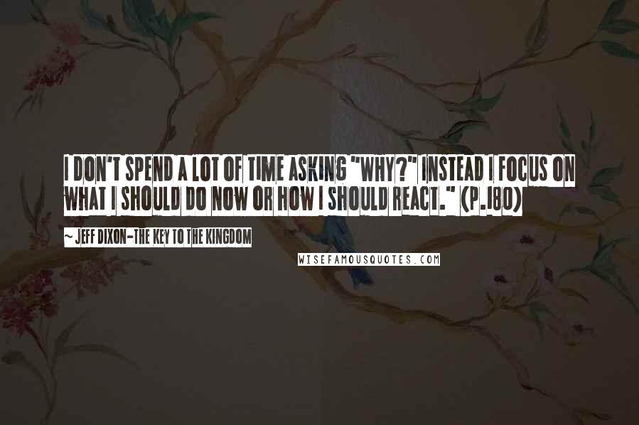 Jeff Dixon-The Key To The Kingdom Quotes: I don't spend a lot of time asking "WHY?" Instead I focus on what I should do now or how I should react." (p.180)