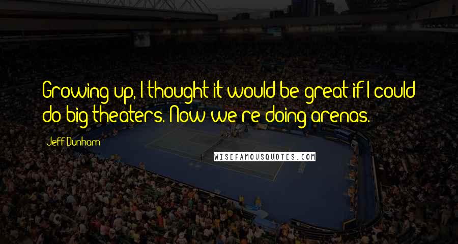 Jeff Dunham Quotes: Growing up, I thought it would be great if I could do big theaters. Now we're doing arenas.