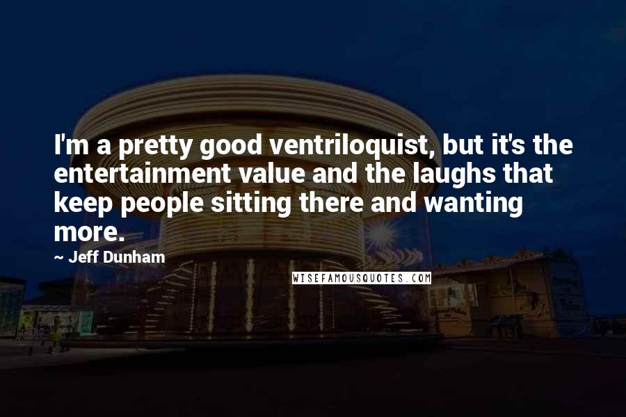 Jeff Dunham Quotes: I'm a pretty good ventriloquist, but it's the entertainment value and the laughs that keep people sitting there and wanting more.