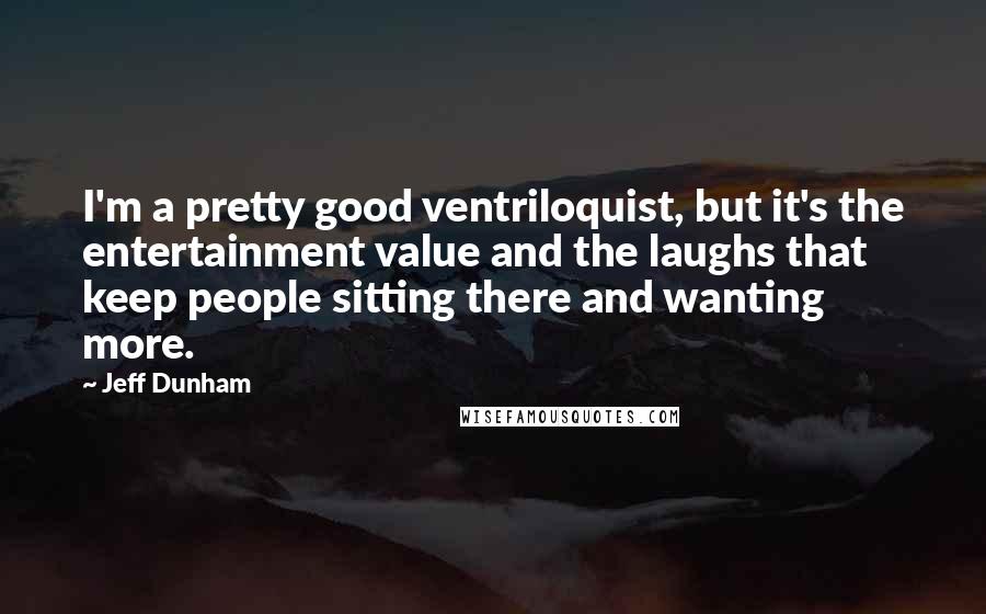 Jeff Dunham Quotes: I'm a pretty good ventriloquist, but it's the entertainment value and the laughs that keep people sitting there and wanting more.