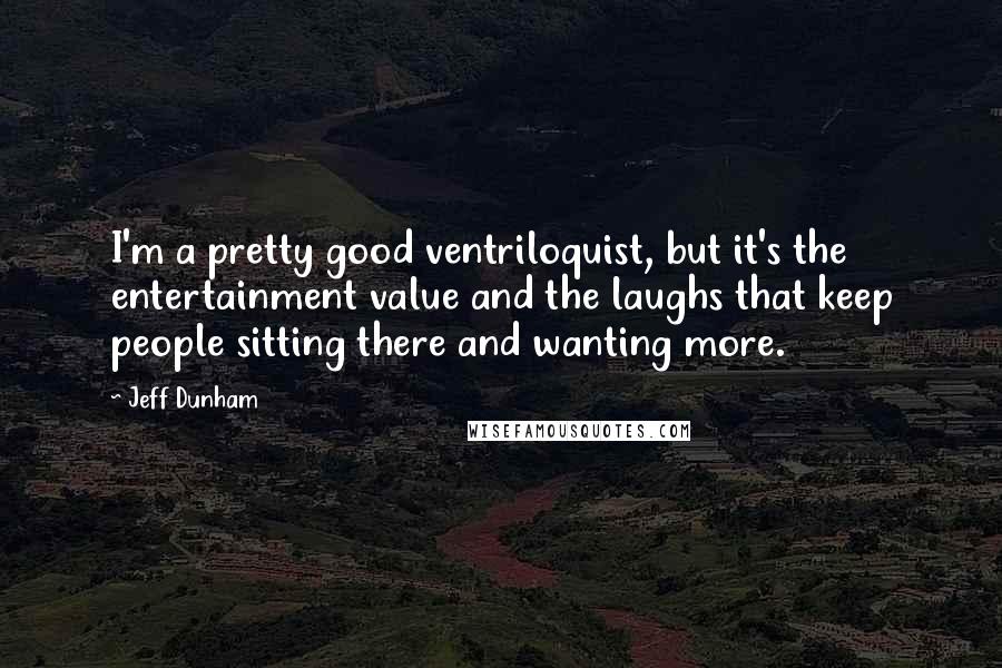 Jeff Dunham Quotes: I'm a pretty good ventriloquist, but it's the entertainment value and the laughs that keep people sitting there and wanting more.