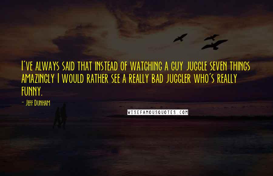 Jeff Dunham Quotes: I've always said that instead of watching a guy juggle seven things amazingly I would rather see a really bad juggler who's really funny.