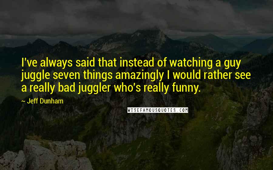 Jeff Dunham Quotes: I've always said that instead of watching a guy juggle seven things amazingly I would rather see a really bad juggler who's really funny.