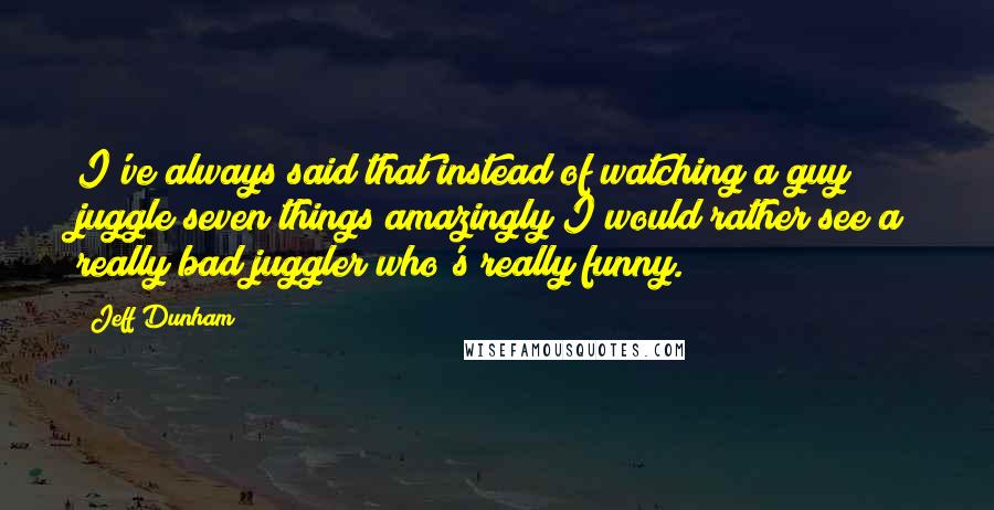 Jeff Dunham Quotes: I've always said that instead of watching a guy juggle seven things amazingly I would rather see a really bad juggler who's really funny.