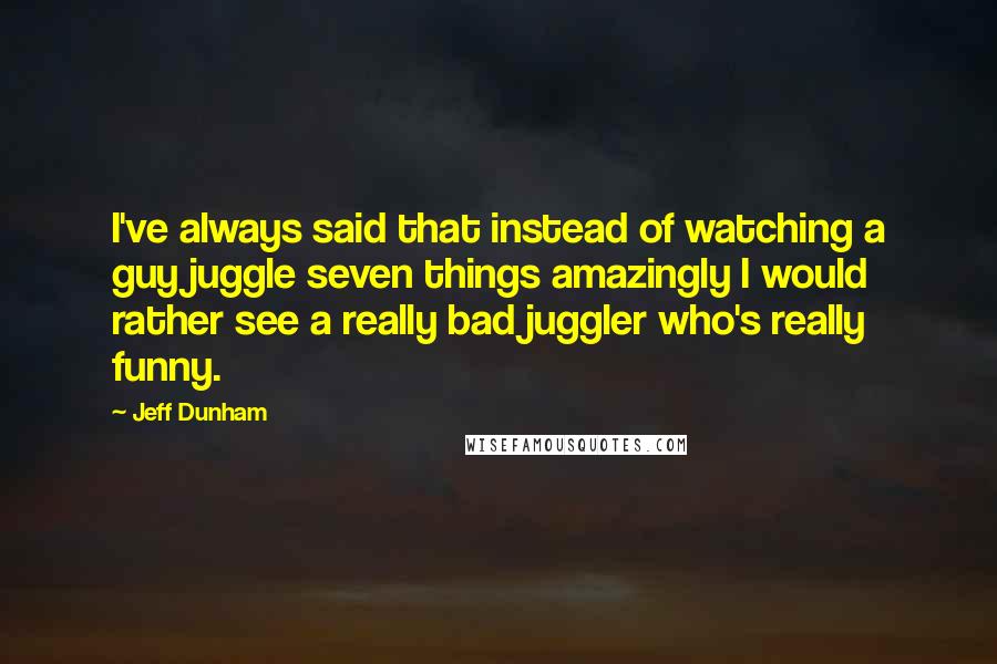 Jeff Dunham Quotes: I've always said that instead of watching a guy juggle seven things amazingly I would rather see a really bad juggler who's really funny.