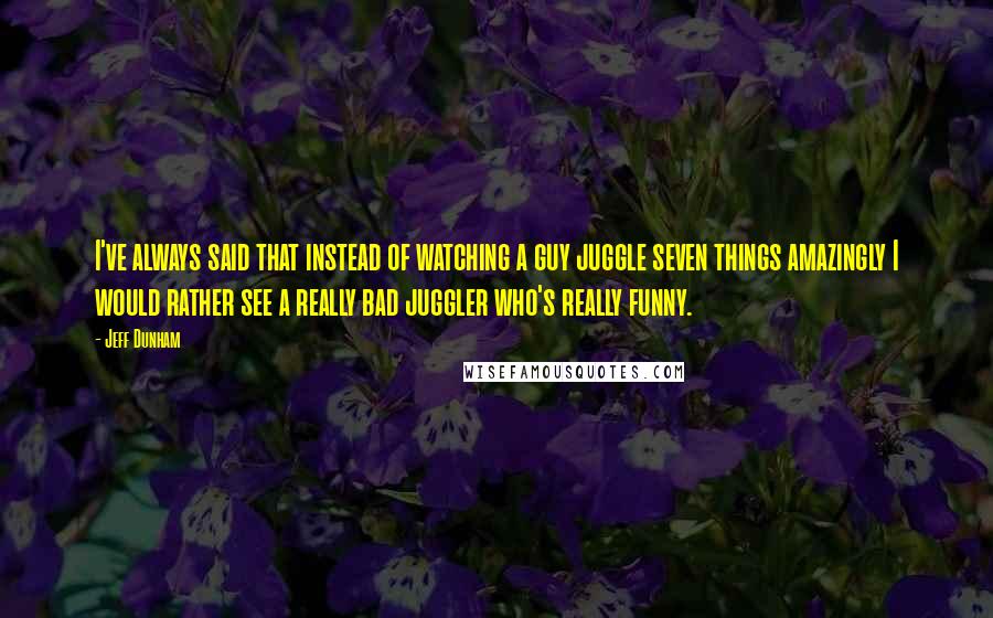 Jeff Dunham Quotes: I've always said that instead of watching a guy juggle seven things amazingly I would rather see a really bad juggler who's really funny.