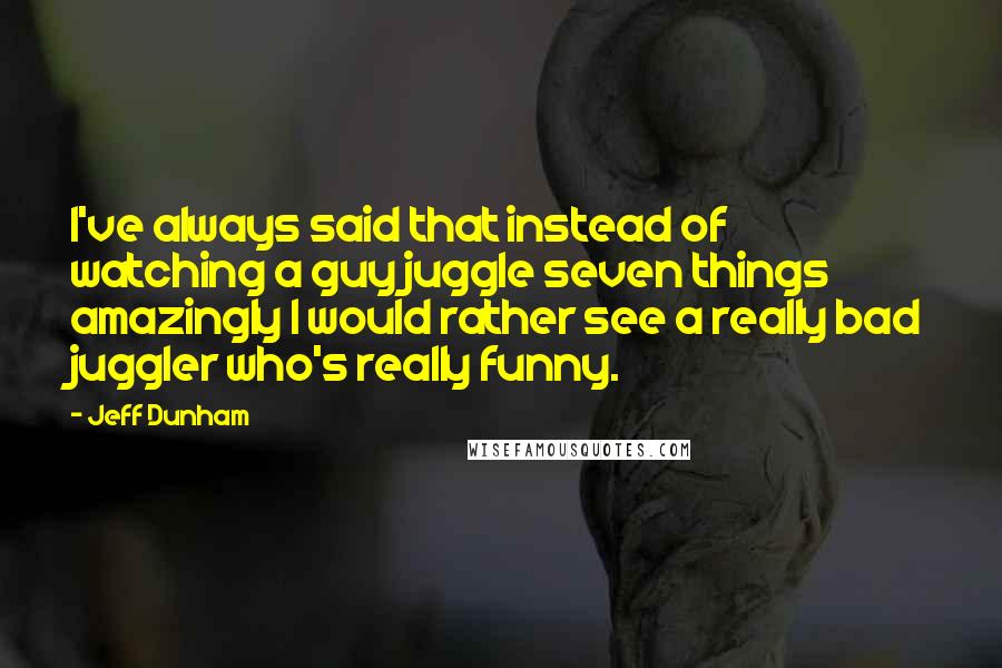 Jeff Dunham Quotes: I've always said that instead of watching a guy juggle seven things amazingly I would rather see a really bad juggler who's really funny.