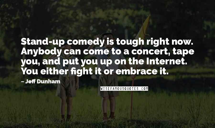 Jeff Dunham Quotes: Stand-up comedy is tough right now. Anybody can come to a concert, tape you, and put you up on the Internet. You either fight it or embrace it.