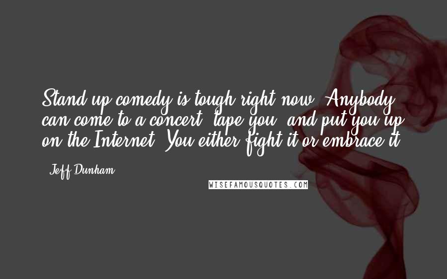 Jeff Dunham Quotes: Stand-up comedy is tough right now. Anybody can come to a concert, tape you, and put you up on the Internet. You either fight it or embrace it.
